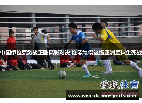 中国伊拉克激战正酣精彩对决 谁能赢得这场亚洲足球生死战