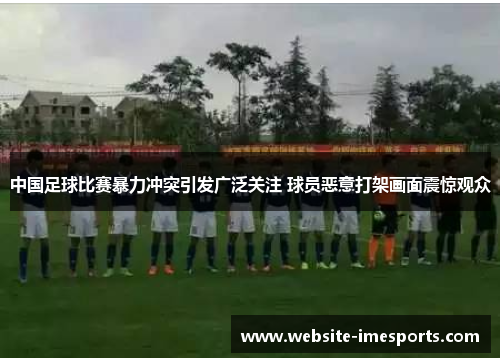 中国足球比赛暴力冲突引发广泛关注 球员恶意打架画面震惊观众